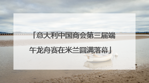 意大利中国商会第三届端午龙舟赛在米兰圆满落幕
