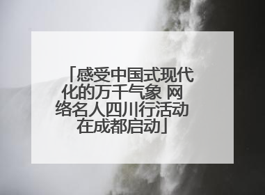 感受中国式现代化的万千气象 网络名人四川行活动在成都启动