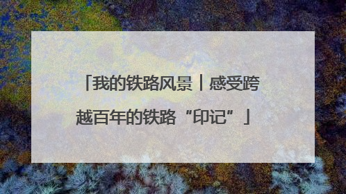 我的铁路风景︱感受跨越百年的铁路“印记”