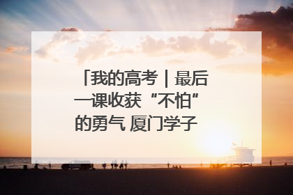 我的高考｜最后一课收获“不怕”的勇气 厦门学子万里同风赴新程