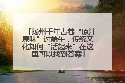 扬州千年古巷“原汁原味”过端午，传统文化如何“活起来”在这里可以找到答案