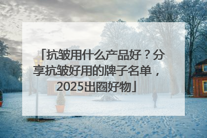 抗皱用什么产品好？分享抗皱好用的牌子名单，2025出圈好物
