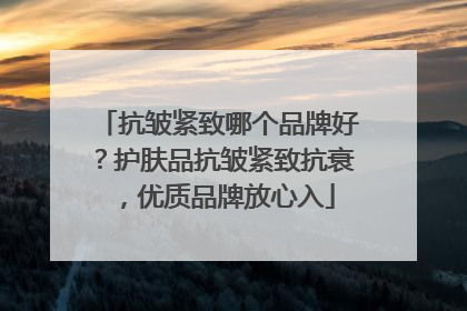 抗皱紧致哪个品牌好？护肤品抗皱紧致抗衰，优质品牌放心入
