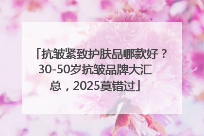 抗皱紧致护肤品哪款好？30-50岁抗皱品牌大汇总，2025莫错过