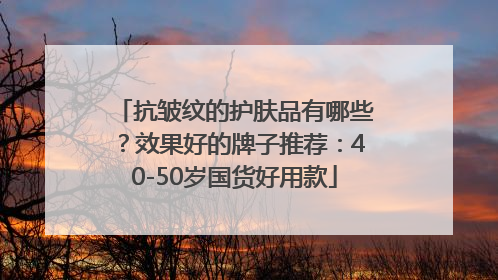 抗皱纹的护肤品有哪些？效果好的牌子推荐：40-50岁国货好用款