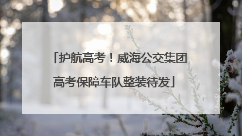 护航高考！威海公交集团高考保障车队整装待发