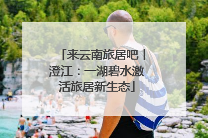 来云南旅居吧丨澄江：一湖碧水激活旅居新生态