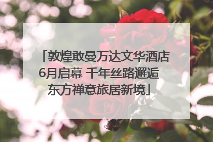 敦煌敢曼万达文华酒店6月启幕 千年丝路邂逅东方禅意旅居新境