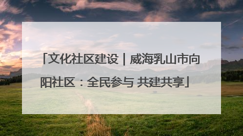文化社区建设｜威海乳山市向阳社区：全民参与 共建共享