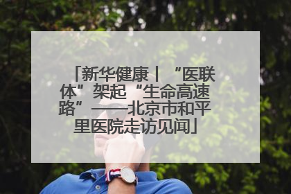 新华健康丨“医联体”架起“生命高速路”——北京市和平里医院走访见闻