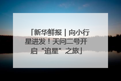 新华鲜报｜向小行星进发！天问二号开启“追星”之旅