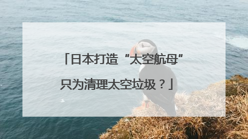 日本打造“太空航母”只为清理太空垃圾？
