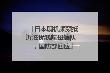 日本舰机频频抵近滋扰我航母编队，国防部回应