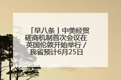 早八条丨中美经贸磋商机制首次会议在英国伦敦开始举行／我省预计6月25日公布高考成绩与录取最低控制分数线
