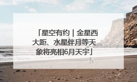 星空有约｜金星西大距、水星伴月等天象将亮相6月天宇