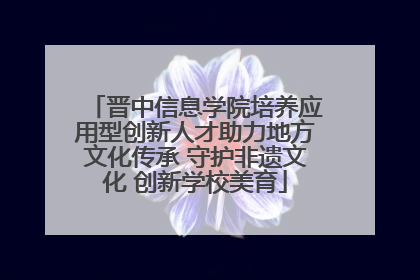 晋中信息学院培养应用型创新人才助力地方文化传承 守护非遗文化 创新学校美育