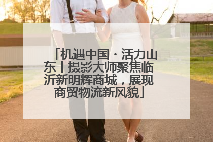 机遇中国・活力山东丨摄影大师聚焦临沂新明辉商城，展现商贸物流新风貌