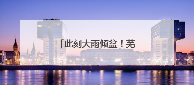 此刻大雨倾盆！芜湖暴雨预警升级