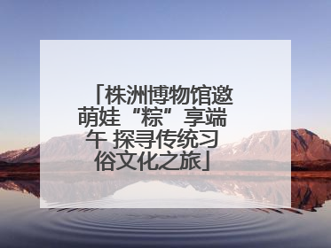 株洲博物馆邀萌娃“粽”享端午 探寻传统习俗文化之旅