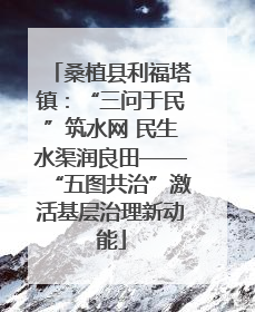 桑植县利福塔镇：“三问于民”筑水网 民生水渠润良田——“五图共治”激活基层治理新动能