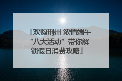 欢购荆州 浓情端午 “八大活动”带你解锁假日消费攻略