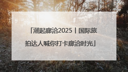 潮起廊洽2025丨国际旅拍达人喊你打卡廊洽时光