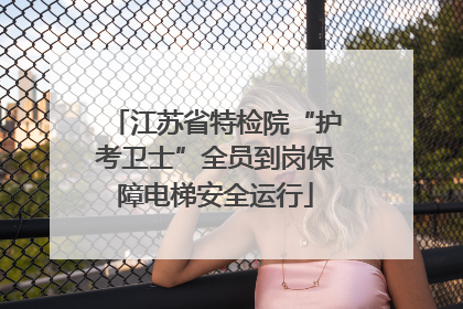 江苏省特检院“护考卫士”全员到岗保障电梯安全运行
