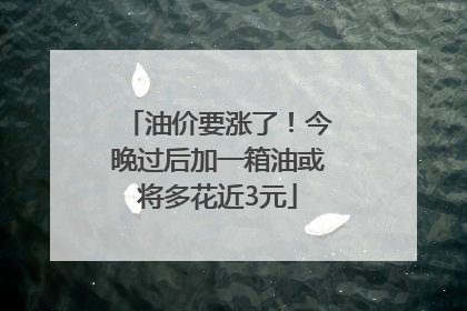 油价要涨了！今晚过后加一箱油或将多花近3元