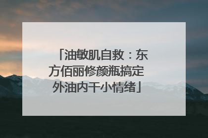 油敏肌自救：东方佰丽修颜瓶搞定外油内干小情绪