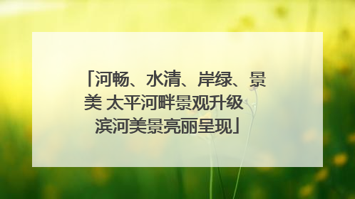 河畅、水清、岸绿、景美 太平河畔景观升级 滨河美景亮丽呈现