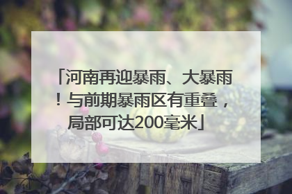 河南再迎暴雨、大暴雨！与前期暴雨区有重叠，局部可达200毫米