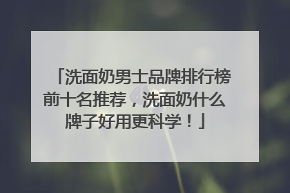 洗面奶男士品牌排行榜前十名推荐，洗面奶什么牌子好用更科学！
