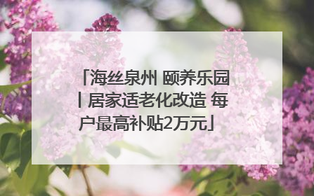 海丝泉州 颐养乐园丨居家适老化改造 每户最高补贴2万元