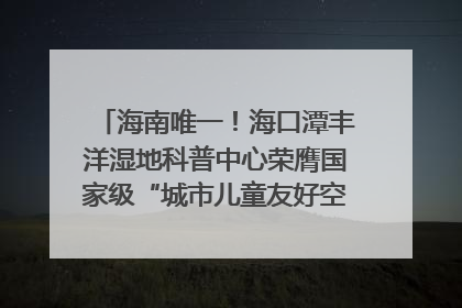 海南唯一！海口潭丰洋湿地科普中心荣膺国家级“城市儿童友好空间建设园区”称号