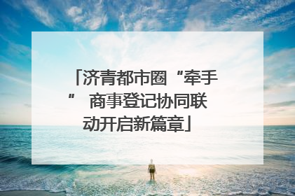 济青都市圈“牵手” 商事登记协同联动开启新篇章