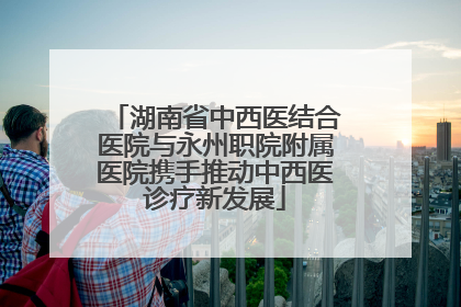 湖南省中西医结合医院与永州职院附属医院携手推动中西医诊疗新发展
