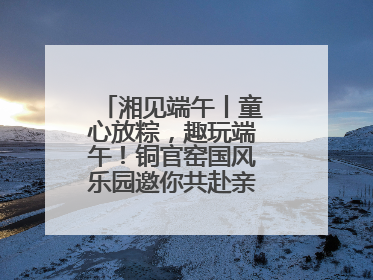 湘见端午丨童心放粽，趣玩端午！铜官窑国风乐园邀你共赴亲子文化盛宴