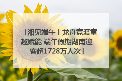湘见端午丨龙舟竞渡童趣赋能 端午假期湖南迎客超1728万人次