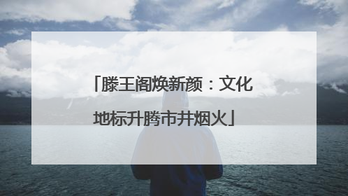 滕王阁焕新颜：文化地标升腾市井烟火