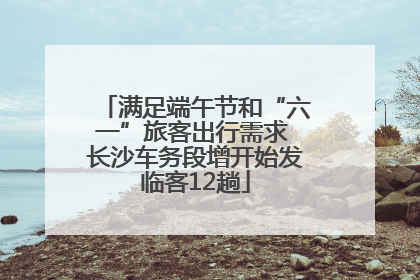 满足端午节和“六一”旅客出行需求 长沙车务段增开始发临客12趟