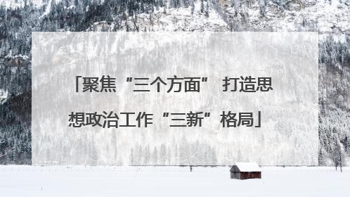 聚焦“三个方面” 打造思想政治工作“三新”格局