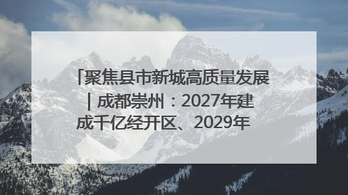 聚焦县市新城高质量发展｜成都崇州：2027年建成千亿经开区、2029年GDP突破750亿元