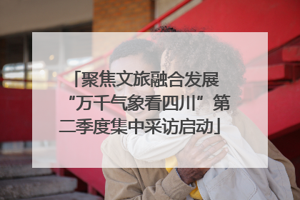 聚焦文旅融合发展 “万千气象看四川”第二季度集中采访启动