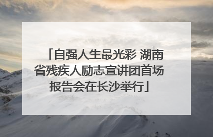 自强人生最光彩 湖南省残疾人励志宣讲团首场报告会在长沙举行
