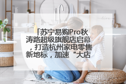 苏宁易购Pro秋涛路超级旗舰店启幕，打造杭州家电零售新地标，加速“大店攻略”全省布局