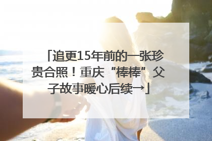追更15年前的一张珍贵合照！重庆“棒棒”父子故事暖心后续→