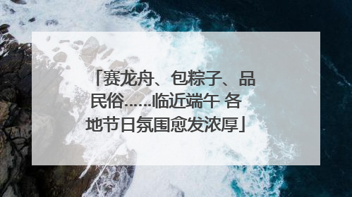 赛龙舟、包粽子、品民俗……临近端午 各地节日氛围愈发浓厚