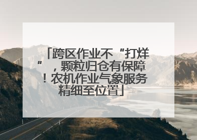 跨区作业不“打烊”，颗粒归仓有保障！农机作业气象服务精细至位置