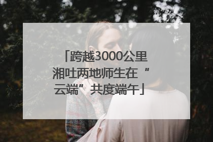 跨越3000公里 湘吐两地师生在“云端”共度端午