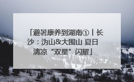 避暑康养到湖南①丨长沙：沩山&大围山 夏日清凉“双星”闪耀